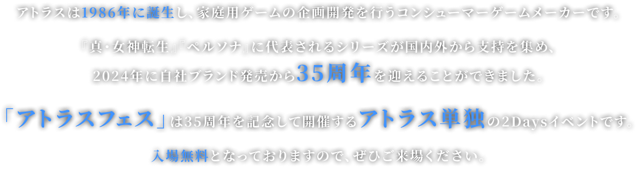 アトラスは1986年に誕生し、家庭用ゲームの企画開発を行うコンシューマーゲームメーカーです。 『真・女神転生』『ペルソナ』に代表されるシリーズが国内外から支持を集め、 2024年に自社ブランド発売から35周年を迎えることができました。 「アトラスフェス」は35周年を記念して開催するアトラス単独の2Daysイベントです。 入場無料となっておりますので、ぜひご来場ください。