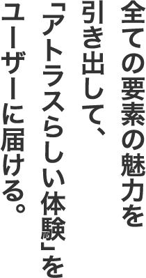 全ての要素の魅力を引き出して、「アトラスらしい体験」をユーザーに届ける。