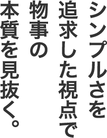 シンプルさを追求した視点で物事の本質を見抜く。