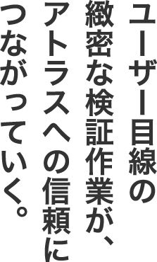 ユーザー目線の緻密な検証作業が、アトラスへの信頼につながっていく。